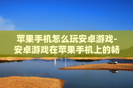 苹果手机怎么玩安卓游戏-安卓游戏在苹果手机上的畅玩办法