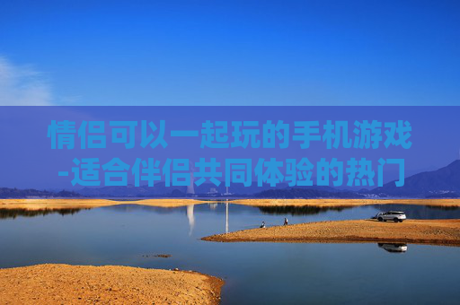 情侣可以一起玩的手机游戏-适合伴侣共同体验的热门手游推荐