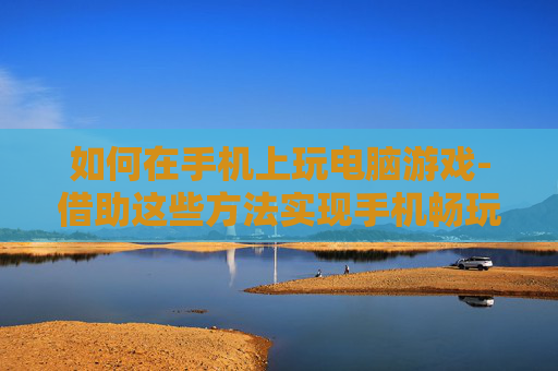 如何在手机上玩电脑游戏-借助这些方法实现手机畅玩电脑游戏