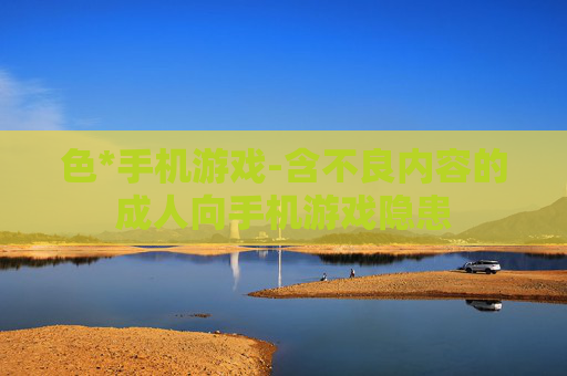 色*手机游戏-含不良内容的成人向手机游戏隐患