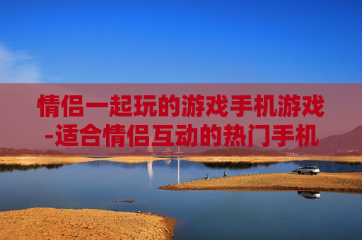 情侣一起玩的游戏手机游戏-适合情侣互动的热门手机趣味游戏