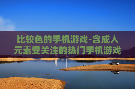 比较色的手机游戏-含成人元素受关注的热门手机游戏