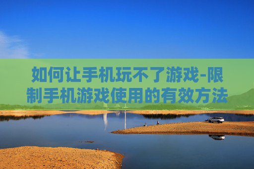 如何让手机玩不了游戏-限制手机游戏使用的有效方法技巧