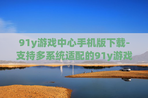 91y游戏中心手机版下载-支持多系统适配的91y游戏中心移动端获取渠道