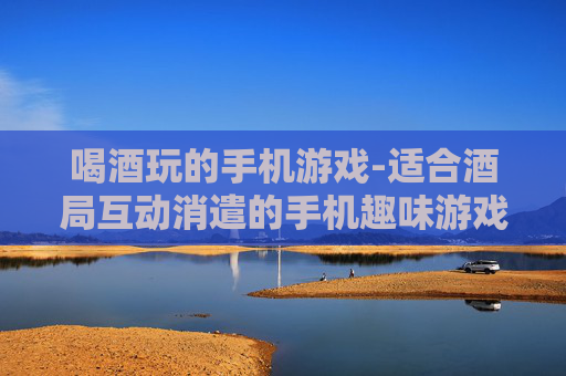 喝酒玩的手机游戏-适合酒局互动消遣的手机趣味游戏
