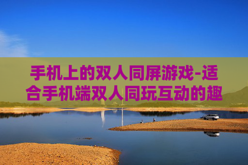 手机上的双人同屏游戏-适合手机端双人同玩互动的趣味游戏