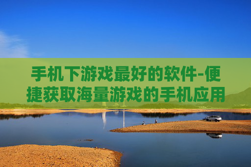 手机下游戏最好的软件-便捷获取海量游戏的手机应用优选