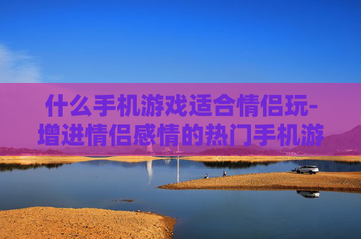 什么手机游戏适合情侣玩-增进情侣感情的热门手机游戏推荐