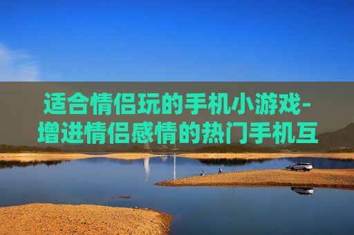 适合情侣玩的手机小游戏-增进情侣感情的热门手机互动小游戏