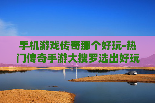 手机游戏传奇那个好玩-热门传奇手游大搜罗选出好玩款