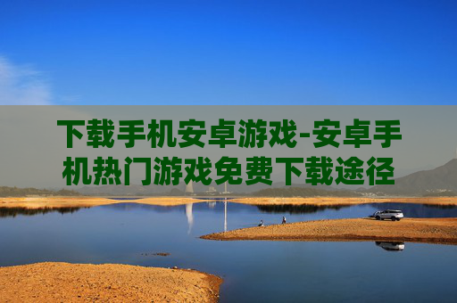 下载手机安卓游戏-安卓手机热门游戏免费下载途径