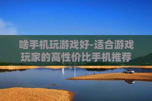 啥手机玩游戏好-适合游戏玩家的高性价比手机推荐