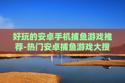 好玩的安卓手机捕鱼游戏推荐-热门安卓捕鱼游戏大搜罗畅享乐趣