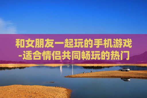和女朋友一起玩的手机游戏-适合情侣共同畅玩的热门手机游戏
