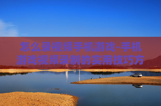 怎么录视频手机游戏-手机游戏视频录制的实用技巧方法