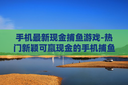 手机最新现金捕鱼游戏-热门新颖可赢现金的手机捕鱼新游