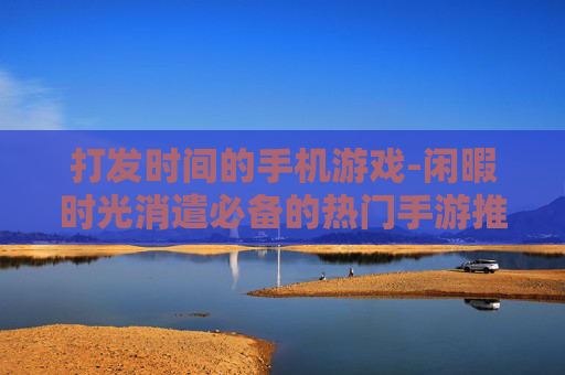 打发时间的手机游戏-闲暇时光消遣必备的热门手游推荐