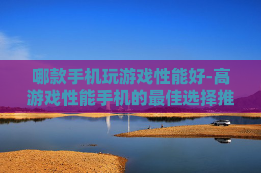 哪款手机玩游戏性能好-高游戏性能手机的最佳选择推荐