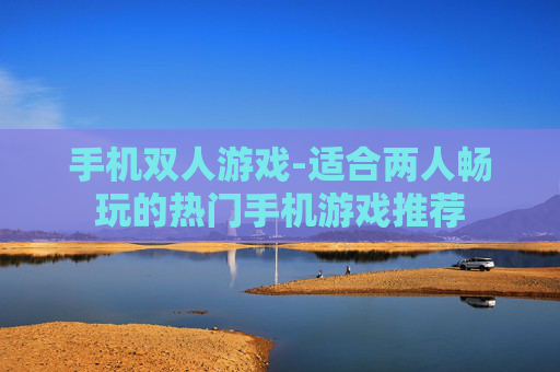 手机双人游戏-适合两人畅玩的热门手机游戏推荐