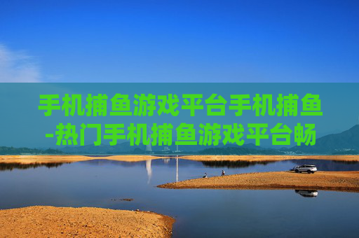 手机捕鱼游戏平台手机捕鱼-热门手机捕鱼游戏平台畅享捕鱼乐趣