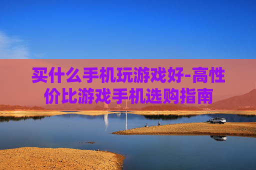 买什么手机玩游戏好-高性价比游戏手机选购指南