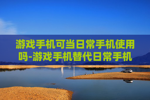 游戏手机可当日常手机使用吗-游戏手机替代日常手机可行性分析