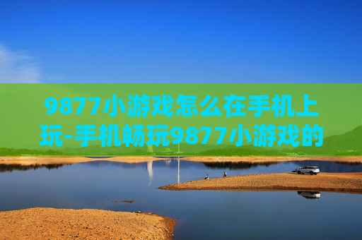 9877小游戏怎么在手机上玩-手机畅玩9877小游戏的实用方法