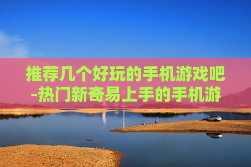 推荐几个好玩的手机游戏吧-热门新奇易上手的手机游戏大集合
