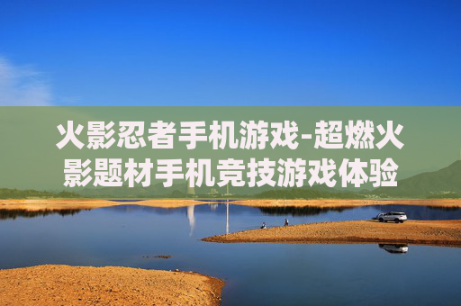 火影忍者手机游戏-超燃火影题材手机竞技游戏体验