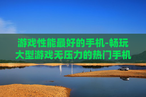 游戏性能最好的手机-畅玩大型游戏无压力的热门手机推荐 游戏性能最好的手机-畅玩大型游戏无压力的热门手机推荐