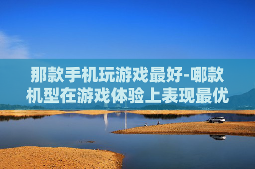 那款手机玩游戏最好-哪款机型在游戏体验上表现最优