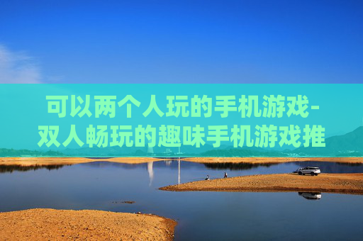 可以两个人玩的手机游戏-双人畅玩的趣味手机游戏推荐