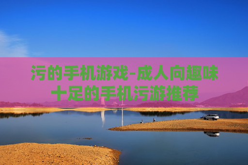污的手机游戏-成人向趣味十足的手机污游推荐 污的手机游戏-成人向趣味十足的手机污游推荐