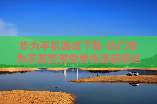 华为手机游戏下载-热门华为手游资源免费快速获取途径