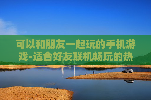 可以和朋友一起玩的手机游戏-适合好友联机畅玩的热门手机游戏