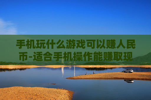 手机玩什么游戏可以赚人民币-适合手机操作能赚取现金的游戏推荐