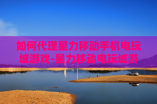 如何代理星力移动手机电玩城游戏-星力移动电玩城游戏代理详细操作指引