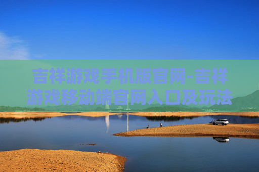 吉祥游戏手机版官网-吉祥游戏移动端官网入口及玩法指南 吉祥游戏手机版官网-吉祥游戏移动端官网入口及玩法指南