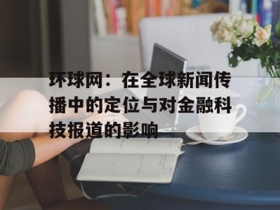 环球网：在全球新闻传播中的定位与对金融科技报道的影响