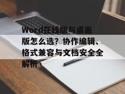 Word在线版与桌面版怎么选？协作编辑、格式兼容与文档安全全解析