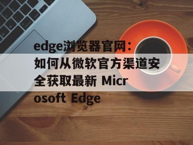edge浏览器官网：如何从微软官方渠道安全获取最新 Microsoft Edge
