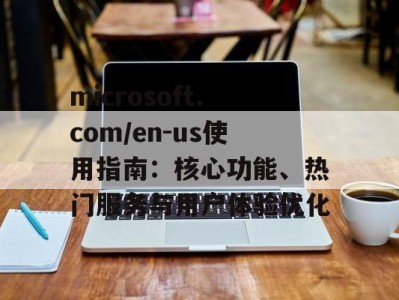 microsoft.com/en-us使用指南：核心功能、热门服务与用户体验优化