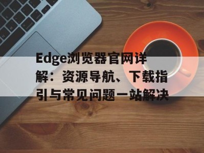 Edge浏览器官网详解：资源导航、下载指引与常见问题一站解决