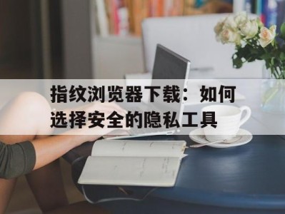 指纹浏览器下载：如何选择安全的隐私工具