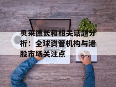 贝莱德长和相关话题分析：全球资管机构与港股市场关注点