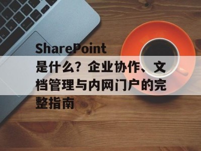 SharePoint是什么？企业协作、文档管理与内网门户的完整指南