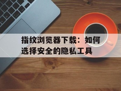 指纹浏览器下载：如何选择安全的隐私工具