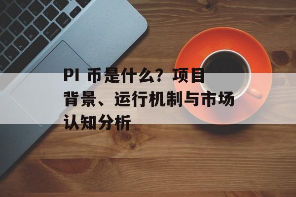 PI 币是什么？项目背景、运行机制与市场认知分析