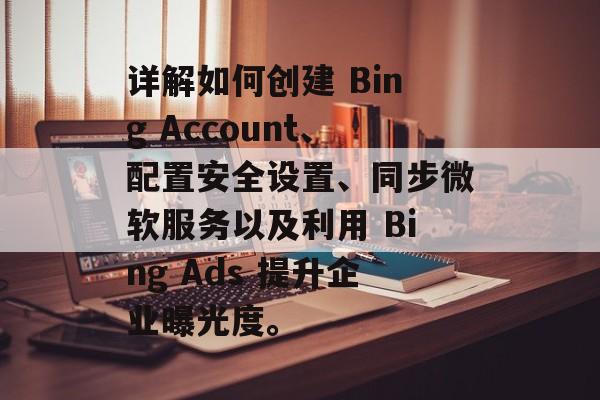 详解如何创建 Bing Account、配置安全设置、同步微软服务以及利用 Bing Ads 提升企业曝光度。