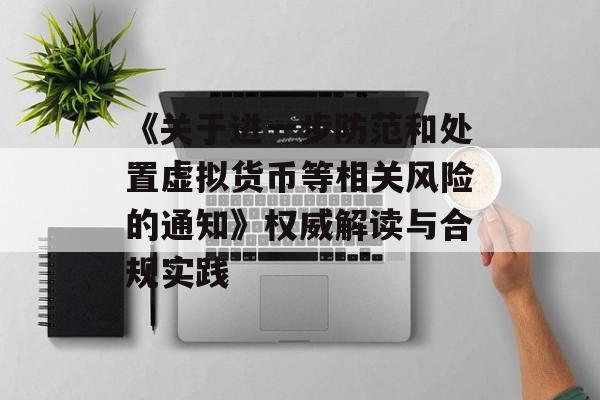 《关于进一步防范和处置虚拟货币等相关风险的通知》权威解读与合规实践